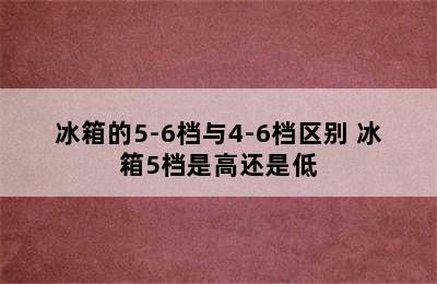 冰箱的5-6档与4-6档区别 冰箱5档是高还是低